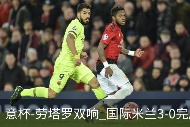 意杯-劳塔罗双响 国际米兰3-0完胜AC米兰挺进决赛