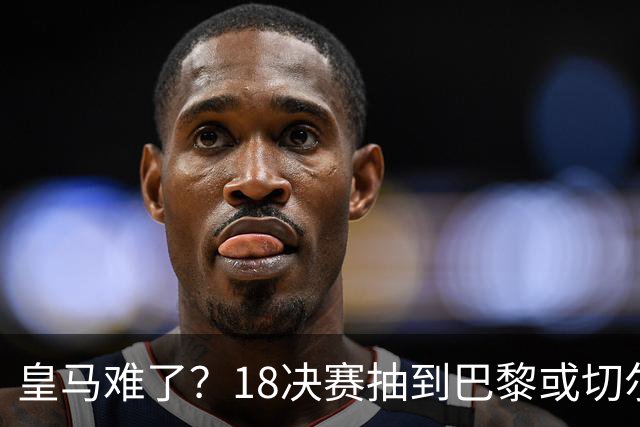 皇马难了？1/8决赛抽到巴黎或切尔西可能性达5成